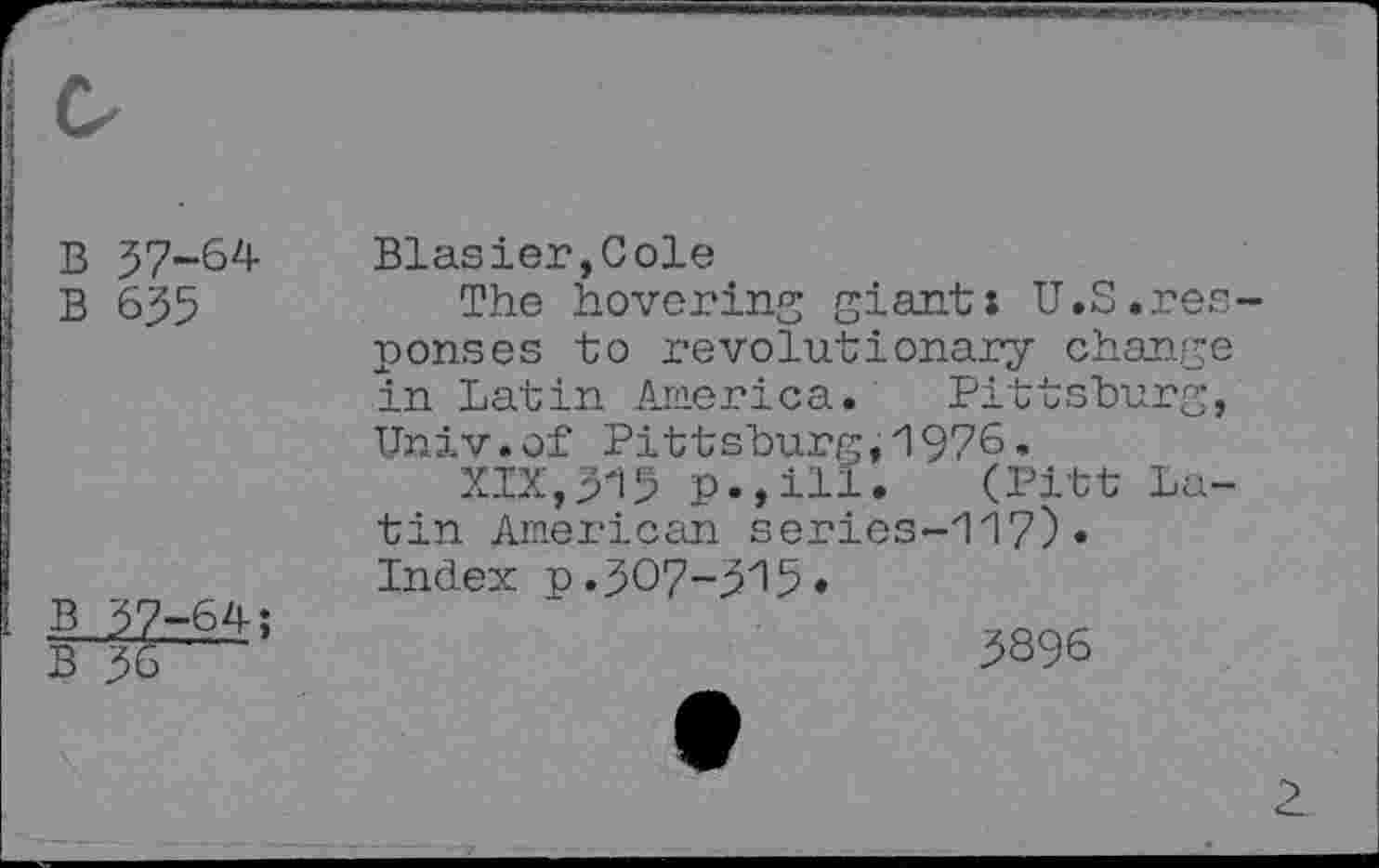 ﻿B 57-64
B 635
B 37-64;
B 36
Blasier,Cole
The hovering giant: U.S.responses to revolutionary change in Latin America. Pittsburg, Univ.of Pittsburg,1976.
XIX,315	(Pitt La-
tin American series-117)«
Index p.307-315 •
3896
2